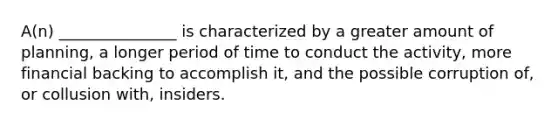 A(n) _______________ is characterized by a greater amount of planning, a longer period of time to conduct the activity, more financial backing to accomplish it, and the possible corruption of, or collusion with, insiders.