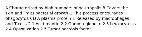 A Characterized by high numbers of neutrophils B Covers the skin and limits bacterial growth C This process encourages phagocytosis D A plasma protein E Released by macrophages and T cells 2.1 Acid mantle 2.2 Gamma globulin 2.3 Leukocytosis 2.4 Opsonization 2.5 Tumor necrosis factor