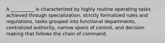 A __________ is characterized by highly routine operating tasks achieved through specialization, strictly formalized rules and regulations, tasks grouped into functional departments, centralized authority, narrow spans of control, and decision making that follows the chain of command.