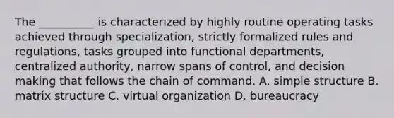 The __________ is characterized by highly routine operating tasks achieved through specialization, strictly formalized rules and regulations, tasks grouped into functional departments, centralized authority, narrow spans of control, and decision making that follows the chain of command. A. simple structure B. matrix structure C. virtual organization D. bureaucracy