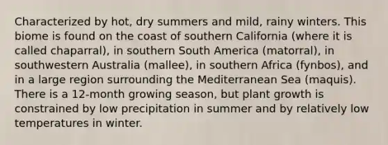 Characterized by hot, dry summers and mild, rainy winters. This biome is found on the coast of southern California (where it is called chaparral), in southern South America (matorral), in southwestern Australia (mallee), in southern Africa (fynbos), and in a large region surrounding the Mediterranean Sea (maquis). There is a 12-month growing season, but plant growth is constrained by low precipitation in summer and by relatively low temperatures in winter.