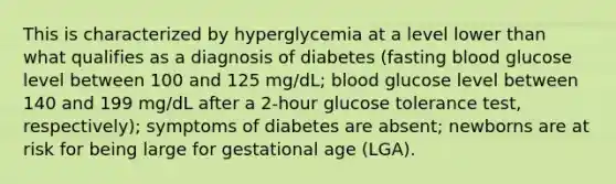 This is characterized by hyperglycemia at a level lower than what qualifies as a diagnosis of diabetes (fasting blood glucose level between 100 and 125 mg/dL; blood glucose level between 140 and 199 mg/dL after a 2-hour glucose tolerance test, respectively); symptoms of diabetes are absent; newborns are at risk for being large for gestational age (LGA).