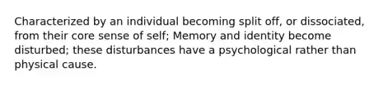 Characterized by an individual becoming split off, or dissociated, from their core sense of self; Memory and identity become disturbed; these disturbances have a psychological rather than physical cause.