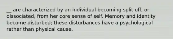 __ are characterized by an individual becoming split off, or dissociated, from her core sense of self. Memory and identity become disturbed; these disturbances have a psychological rather than physical cause.