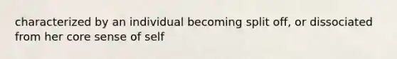 characterized by an individual becoming split off, or dissociated from her core sense of self