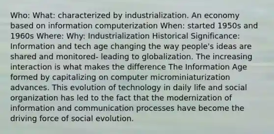 Who: What: characterized by industrialization. An economy based on information computerization When: started 1950s and 1960s Where: Why: Industrialization Historical Significance: Information and tech age changing the way people's ideas are shared and monitored- leading to globalization. The increasing interaction is what makes the difference The Information Age formed by capitalizing on computer microminiaturization advances. This evolution of technology in daily life and social organization has led to the fact that the modernization of information and communication processes have become the driving force of social evolution.