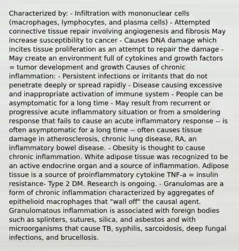 Characterized by: - Infiltration with mononuclear cells (macrophages, lymphocytes, and plasma cells) - Attempted connective tissue repair involving angiogenesis and fibrosis May increase susceptibility to cancer - Causes DNA damage which incites tissue proliferation as an attempt to repair the damage - May create an environment full of cytokines and growth factors = tumor development and growth Causes of chronic inflammation: - Persistent infections or irritants that do not penetrate deeply or spread rapidly - Disease causing excessive and inappropriate activation of immune system - People can be asymptomatic for a long time - May result from recurrent or progressive acute inflammatory situation or from a smoldering response that fails to cause an acute inflammatory response -- is often asymptomatic for a long time -- often causes tissue damage in atherosclerosis, chronic lung disease, RA, an inflammatory bowel disease. - Obesity is thought to cause chronic inflammation. White adipose tissue was recognized to be an active endocrine organ and a source of inflammation. Adipose tissue is a source of proinflammatory cytokine TNF-a = insulin resistance- Type 2 DM. Research is ongoing. - Granulomas are a form of chronic inflammation characterized by aggregates of epithelioid macrophages that "wall off" the causal agent. Granulomatous inflammation is associated with foreign bodies such as splinters, sutures, silica, and asbestos and with microorganisms that cause TB, syphilis, sarcoidosis, deep fungal infections, and brucellosis.