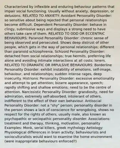 Characterized by inflexible and enduring behaviour patterns that impair social functioning. Usually without anxiety, depression, or delusions. RELATED TO ANXIETY: Avoidant Personality Disorder: so sensitive about being rejected that personal relationships become difficult. Dependent Personality Disorder: behave in clingy, submissive ways and displays a strong need to have others take care of them. RELATED TO ODD OR ECCENTRIC BEHAVIOURS: Paranoid Personality Disorder: chronic sense of being observed and persecuted. Shows deep distrust of other people, which gets in the way of personal relationships; different than paranoid schizophrenia. Schizoid Personality Disorder: detached from social relationships; true hermits, preferring life alone and avoiding intimate interactions at all costs; loners. RELATED TO DRAMATIC OR IMPULSIVE BEHAVIOURS: Borderline Personality Disorder: exhibit instability of emotions, self-image, behaviour, and relationships; sudden intense rages, deep insecurity. Histrionic Personality Disorder: excessive emotionality and attempt to get attention; bizarre appearance, speech; rapidly shifting and shallow emotions; need to be the centre of attention. Narcissistic Personality Disorder: grandiosity, need for admiration, extremely self-absorbed, intolerant of others, indifferent to the effect of their own behaviour. Antisocial Personality Disorder: not a "shy" person; personality disorder in the person shows a lack of conscience for wrongdoing, shows no respect for the rights of others; usually male, also known as psychopathic or sociopathic personality disorder. Associations: treatment and therapy, thinking, motivation, personality Examples: Monk, serial killers, greek mythology Aetiology: Physiological differences in brain activity; behaviourists and socioculturalists would want to examine the home environment (were inappropriate behaviours enforced?)