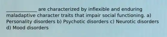 _____________ are characterized by inflexible and enduring maladaptive character traits that impair social functioning. a) <a href='https://www.questionai.com/knowledge/knzkg1iw4c-personality-disorders' class='anchor-knowledge'>personality disorders</a> b) <a href='https://www.questionai.com/knowledge/kw7SYGSjqh-psychotic-disorders' class='anchor-knowledge'>psychotic disorders</a> c) Neurotic disorders d) <a href='https://www.questionai.com/knowledge/kiY2SYmSM1-mood-disorders' class='anchor-knowledge'>mood disorders</a>