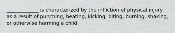 _____________ is characterized by the infliction of physical injury as a result of punching, beating, kicking, biting, burning, shaking, or otherwise harming a child