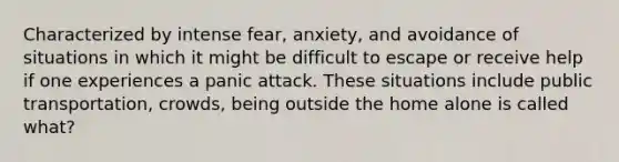 Characterized by intense fear, anxiety, and avoidance of situations in which it might be difficult to escape or receive help if one experiences a panic attack. These situations include public transportation, crowds, being outside the home alone is called what?