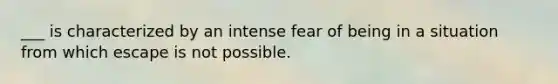 ___ is characterized by an intense fear of being in a situation from which escape is not possible.