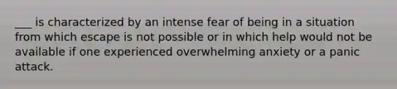 ___ is characterized by an intense fear of being in a situation from which escape is not possible or in which help would not be available if one experienced overwhelming anxiety or a panic attack.