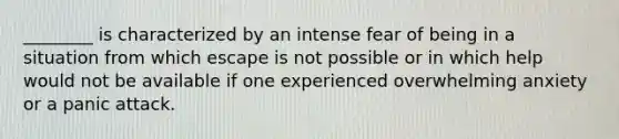 ________ is characterized by an intense fear of being in a situation from which escape is not possible or in which help would not be available if one experienced overwhelming anxiety or a panic attack.