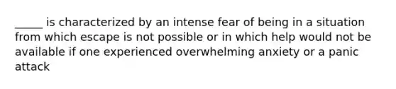 _____ is characterized by an intense fear of being in a situation from which escape is not possible or in which help would not be available if one experienced overwhelming anxiety or a panic attack