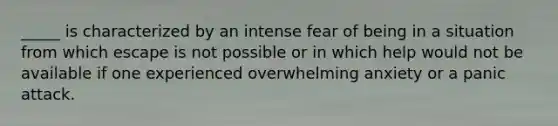 _____ is characterized by an intense fear of being in a situation from which escape is not possible or in which help would not be available if one experienced overwhelming anxiety or a panic attack.