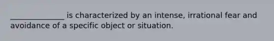 ______________ is characterized by an intense, irrational fear and avoidance of a specific object or situation.