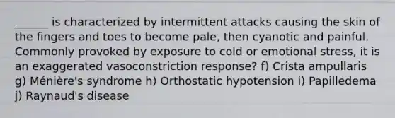 ______ is characterized by intermittent attacks causing the skin of the fingers and toes to become pale, then cyanotic and painful. Commonly provoked by exposure to cold or emotional stress, it is an exaggerated vasoconstriction response? f) Crista ampullaris g) Ménière's syndrome h) Orthostatic hypotension i) Papilledema j) Raynaud's disease