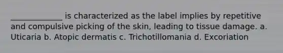 _____________ is characterized as the label implies by repetitive and compulsive picking of the skin, leading to tissue damage. a. Uticaria b. Atopic dermatis c. Trichotillomania d. Excoriation