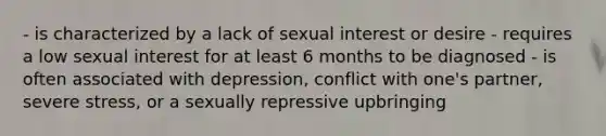 - is characterized by a lack of sexual interest or desire - requires a low sexual interest for at least 6 months to be diagnosed - is often associated with depression, conflict with one's partner, severe stress, or a sexually repressive upbringing