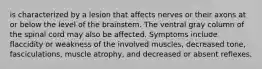 is characterized by a lesion that affects nerves or their axons at or below the level of the brainstem. The ventral gray column of the spinal cord may also be affected. Symptoms include flaccidity or weakness of the involved muscles, decreased tone, fasciculations, muscle atrophy, and decreased or absent reflexes.