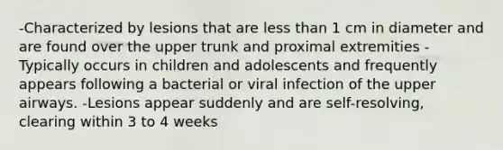 -Characterized by lesions that are less than 1 cm in diameter and are found over the upper trunk and proximal extremities -Typically occurs in children and adolescents and frequently appears following a bacterial or viral infection of the upper airways. -Lesions appear suddenly and are self-resolving, clearing within 3 to 4 weeks