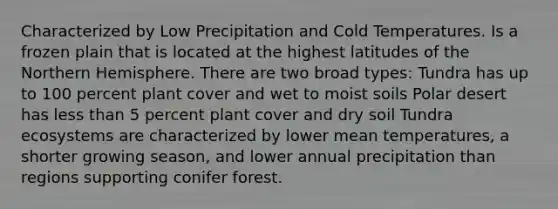 Characterized by Low Precipitation and Cold Temperatures. Is a frozen plain that is located at the highest latitudes of the Northern Hemisphere. There are two broad types: Tundra has up to 100 percent plant cover and wet to moist soils Polar desert has less than 5 percent plant cover and dry soil Tundra ecosystems are characterized by lower mean temperatures, a shorter growing season, and lower annual precipitation than regions supporting conifer forest.