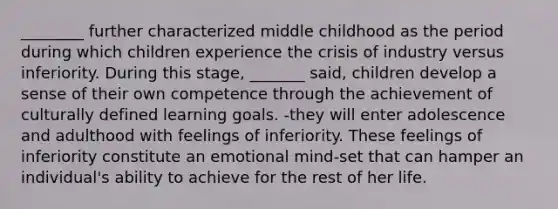 ________ further characterized middle childhood as the period during which children experience the crisis of industry versus inferiority. During this stage, _______ said, children develop a sense of their own competence through the achievement of culturally defined learning goals. -they will enter adolescence and adulthood with feelings of inferiority. These feelings of inferiority constitute an emotional mind-set that can hamper an individual's ability to achieve for the rest of her life.