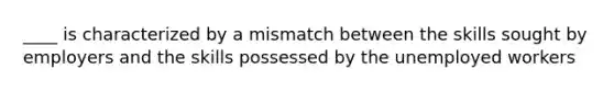 ____ is characterized by a mismatch between the skills sought by employers and the skills possessed by the unemployed workers