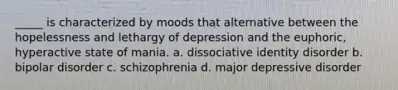 _____ is characterized by moods that alternative between the hopelessness and lethargy of depression and the euphoric, hyperactive state of mania. a. dissociative identity disorder b. bipolar disorder c. schizophrenia d. major depressive disorder