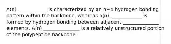 A(n) ____________ is characterized by an n+4 hydrogen bonding pattern within the backbone, whereas a(n) _____________ is formed by hydrogen bonding between adjacent _______________ elements. A(n) _______________ is a relatively unstructured portion of the polypeptide backbone.