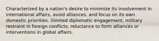 Characterized by a nation's desire to minimize its involvement in international affairs, avoid alliances, and focus on its own domestic priorities. (limited diplomatic engagement, military restraint in foreign conflicts, reluctance to form alliances or interventions in global affairs.