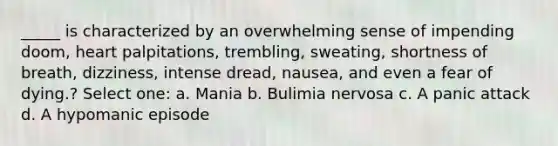 _____ is characterized by an overwhelming sense of impending doom, heart palpitations, trembling, sweating, shortness of breath, dizziness, intense dread, nausea, and even a fear of dying.? Select one: a. Mania b. Bulimia nervosa c. A panic attack d. A hypomanic episode