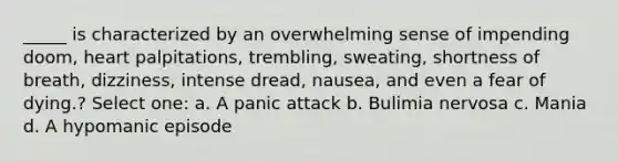 _____ is characterized by an overwhelming sense of impending doom, heart palpitations, trembling, sweating, shortness of breath, dizziness, intense dread, nausea, and even a fear of dying.? Select one: a. A panic attack b. Bulimia nervosa c. Mania d. A hypomanic episode