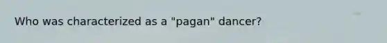 Who was characterized as a "pagan" dancer?