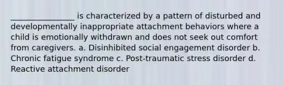 ________________ is characterized by a pattern of disturbed and developmentally inappropriate attachment behaviors where a child is emotionally withdrawn and does not seek out comfort from caregivers. a. Disinhibited social engagement disorder b. Chronic fatigue syndrome c. Post-traumatic stress disorder d. Reactive attachment disorder