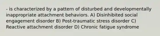 - is characterized by a pattern of disturbed and developmentally inappropriate attachment behaviors. A) Disinhibited social engagement disorder B) Post-traumatic stress disorder C) Reactive attachment disorder D) Chronic fatigue syndrome