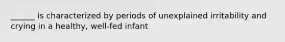 ______ is characterized by periods of unexplained irritability and crying in a healthy, well-fed infant