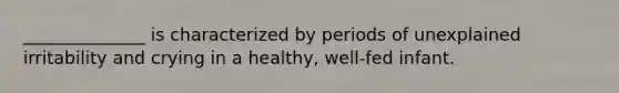 ______________ is characterized by periods of unexplained irritability and crying in a healthy, well-fed infant.