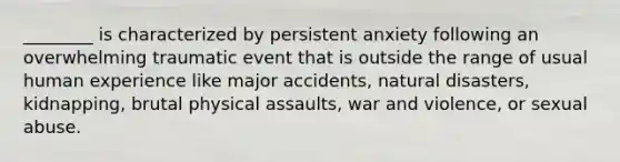 ________ is characterized by persistent anxiety following an overwhelming traumatic event that is outside the range of usual human experience like major accidents, natural disasters, kidnapping, brutal physical assaults, war and violence, or sexual abuse.