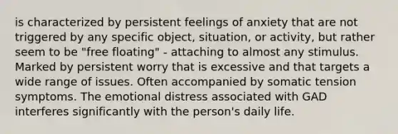 is characterized by persistent feelings of anxiety that are not triggered by any specific object, situation, or activity, but rather seem to be "free floating" - attaching to almost any stimulus. Marked by persistent worry that is excessive and that targets a wide range of issues. Often accompanied by somatic tension symptoms. The emotional distress associated with GAD interferes significantly with the person's daily life.