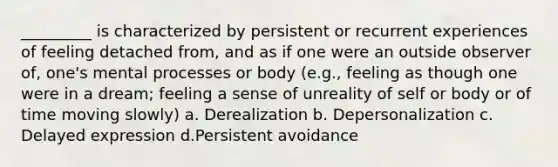 _________ is characterized by persistent or recurrent experiences of feeling detached from, and as if one were an outside observer of, one's mental processes or body (e.g., feeling as though one were in a dream; feeling a sense of unreality of self or body or of time moving slowly) a. Derealization b. Depersonalization c. Delayed expression d.Persistent avoidance