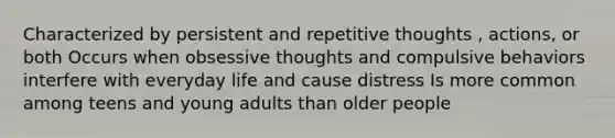 Characterized by persistent and repetitive thoughts , actions, or both Occurs when obsessive thoughts and compulsive behaviors interfere with everyday life and cause distress Is more common among teens and young adults than older people