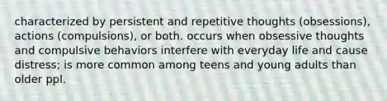 characterized by persistent and repetitive thoughts (obsessions), actions (compulsions), or both. occurs when obsessive thoughts and compulsive behaviors interfere with everyday life and cause distress; is more common among teens and young adults than older ppl.