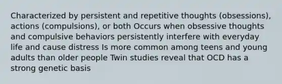 Characterized by persistent and repetitive thoughts (obsessions), actions (compulsions), or both Occurs when obsessive thoughts and compulsive behaviors persistently interfere with everyday life and cause distress Is more common among teens and young adults than older people Twin studies reveal that OCD has a strong genetic basis