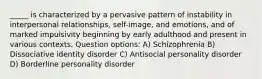 _____ is characterized by a pervasive pattern of instability in interpersonal relationships, self-image, and emotions, and of marked impulsivity beginning by early adulthood and present in various contexts. Question options: A) Schizophrenia B) Dissociative identity disorder C) Antisocial personality disorder D) Borderline personality disorder