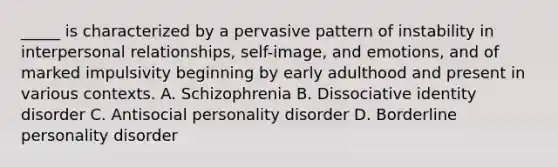 _____ is characterized by a pervasive pattern of instability in interpersonal relationships, self-image, and emotions, and of marked impulsivity beginning by early adulthood and present in various contexts. A. Schizophrenia B. Dissociative identity disorder C. Antisocial personality disorder D. Borderline personality disorder