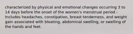 characterized by physical and emotional changes occurring 3 to 14 days before the onset of the women's menstrual period - Includes headaches, constipation, breast tenderness, and weight gain associated with bloating, abdominal swelling, or swelling of the hands and feet.