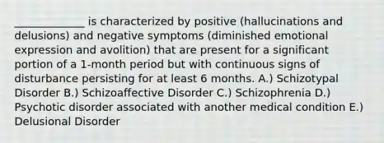 _____________ is characterized by positive (hallucinations and delusions) and negative symptoms (diminished emotional expression and avolition) that are present for a significant portion of a 1-month period but with continuous signs of disturbance persisting for at least 6 months. A.) Schizotypal Disorder B.) Schizoaffective Disorder C.) Schizophrenia D.) Psychotic disorder associated with another medical condition E.) Delusional Disorder