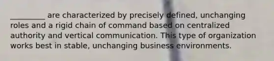 _________ are characterized by precisely defined, unchanging roles and a rigid chain of command based on centralized authority and vertical communication. This type of organization works best in stable, unchanging business environments.